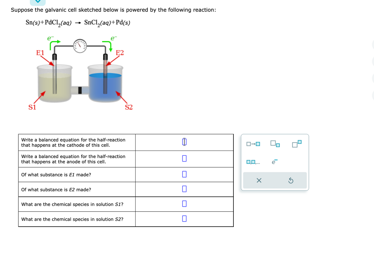 Suppose the galvanic cell sketched below is powered by the following reaction:
Sn(s)+PdCl₂(aq)
SnCl₂(aq) +Pd(s)
E1
S1
e
Write a balanced equation for the half-reaction
that happens at the cathode of this cell.
Of what substance is E1 made?
E2
Of what substance is E2 made?
Write a balanced equation for the half-reaction
that happens at the anode of this cell.
What are the chemical species in solution S1?
S2
What are the chemical species in solution S2?
ローロ
X
la
e