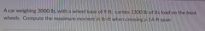 A car weighing 3000 lb, with a wheel base of 9 ft. carries 1300 lb of its load on the front
wheels. Compute the maximum moment in Ib-ft when crossing a 14-ft span.
