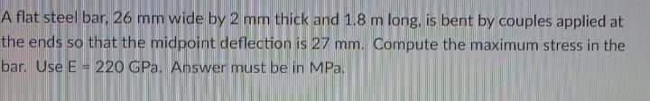 A flat steel bar, 26 mm wide by 2 mm thick and 1.8 m long, is bent by couples applied at
the ends so that the midpoint deflection is 27 mm. Compute the maximum stress in the
bar. Use E =220 GPa. Answer must be in MPa.
