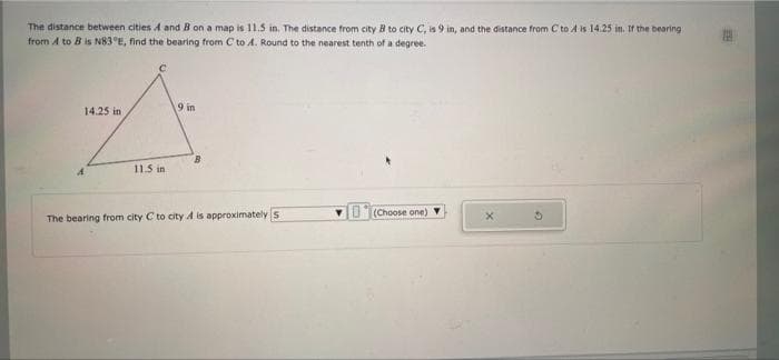 The distance between cities A and B on a map is 11.5 in. The distance from city B to city C, is 9 in, and the distance from C to A is 14.25 in. If the bearing
from A to B is N83 °E, find the bearing from C to A. Round to the nearest tenth of a degree.
14.25 in
9 in
B.
11.5 in
VO(Choose one)
The bearing from city C to city A is approximatelys
