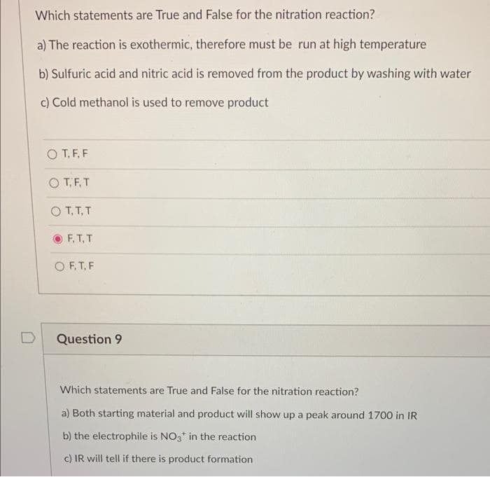 Which statements are True and False for the nitration reaction?
a) The reaction is exothermic, therefore must be run at high temperature
b) Sulfuric acid and nitric acid is removed from the product by washing with water
c) Cold methanol is used to remove product
O T, F, F
O TF. T
O T, T, T
F, T, T
O F, T, F
Question 9
Which statements are True and False for the nitration reaction?
a) Both starting material and product will show up a peak around 1700 in IR
b) the electrophile is NO3* in the reaction
c) IR will tell if there is product formation
