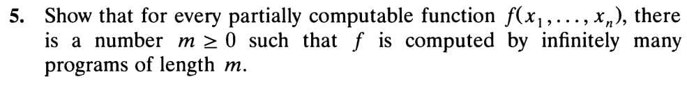 5. Show that for every partially computable function f(x1,..., x„), there
is a number m 2 0 such that f is computed by infinitely many
programs of length m.
