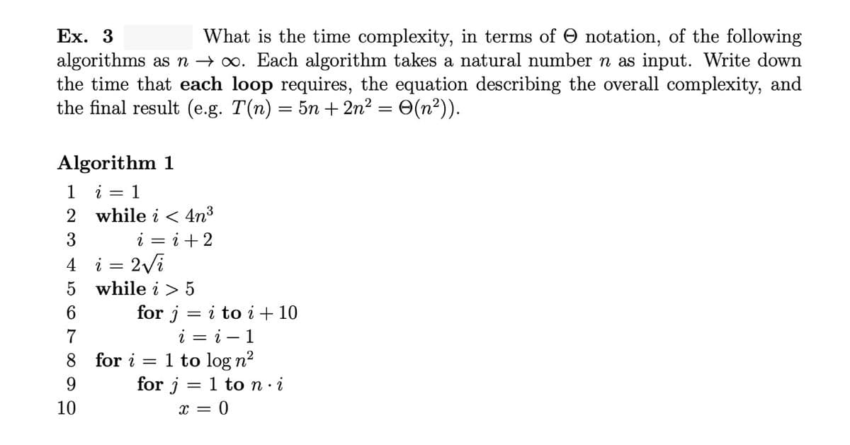 Ex. 3
What is the time complexity, in terms of O notation, of the following
algorithms as n → 0. Each algorithm takes a natural number n as input. Write down
the time that each loop requires, the equation describing the overall complexity, and
the final result (e.g. T(n) = 5n + 2n? = 0(n²)).
Algorithm 1
1 i = 1
2 while i < 4n³
i = i +2
2Vi
3
4
i
5 while i > 5
for j = i to i + 10
i — і — 1
6.
7
1 to log n2
for j = 1 to n· i
8 for i
9.
10
x = 0
