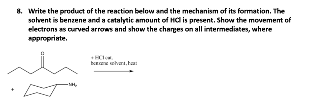 8. Write the product of the reaction below and the mechanism of its formation. The
solvent is benzene and a catalytic amount of HCl is present. Show the movement of
electrons as curved arrows and show the charges on all intermediates, where
appropriate.
+ HCl cat.
benzene solvent, heat
-NH2
