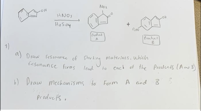 No2
OH
HNO3
HzSoy
(Prolunt
Prolct
B
1)
a) Draw fesenaree of
materials. which
Sing
(esonance forms
Icad
to cach of the Predcts (A cnd B)
b) Draw mechanisms to Form
A and B
Producks.
