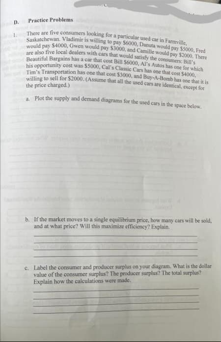 D.
Practice Problems
1.
There are five consumers looking for a particular used car in Farmville,
Saskatchewan. Vladimir is willing to pay $6000, Danuta would pay $5000, Fred
would pay $4000, Gwen would pay $3000, and Camille would pay $2000. There
are also five local dealers with cars that would satisfy the consumers: Bill's
Beautiful Bargains has a car that cost Bill $6000, Al's Autos has one for which
his opportunity cost was $5000, Cal's Classic Cars has one that cost $4000,
Tim's Transportation has one that cost $3000, and Buy-A-Bomb has one that it is
willing to sell for $2000. (Assume that all the used cars are identical, except for
the price charged.)
a. Plot the supply and demand diagrams for the used cars in the space below.
b. If the market moves to a single equilibrium price, how many cars will be sold,
and at what price? Will this maximize efficiency? Explain.
c. Label the consumer and producer surplus on your diagram. What is the dollar
value of the consumer surplus? The producer surplus? The total surplus?
Explain how the calculations were made.