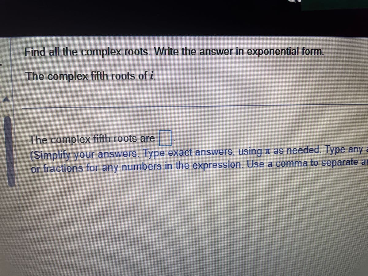 Find all the complex roots. Write the answer in exponential form.
The complex fifth roots of i
The complex fifth roots are 7.
(Simplify your answers. Type exact answers, using as needed. Type any a
or fractions for any numbers in the expression. Use a comma to separate ar