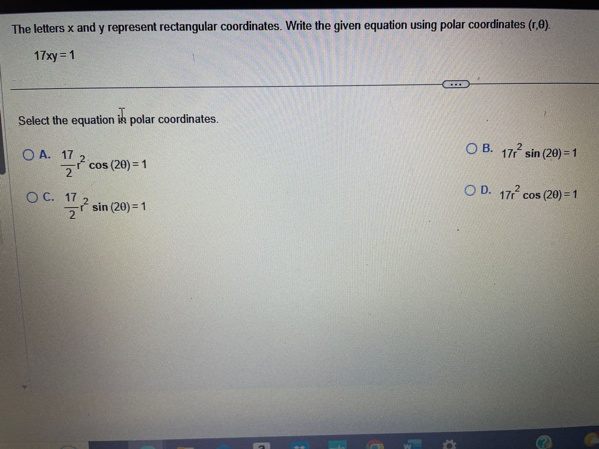 The letters x and y represent rectangular coordinates. Write the given equation using polar coordinates (r,0).
17xy=1
Select the equation in polar coordinates.
A. 17
17/7/20
OC. 17
cos (20) = 1
1/7/2
r² sin (20) = 1
***
OB. 17r² sin (20) = 1
OD. 17r² cos (20) = 1
✪