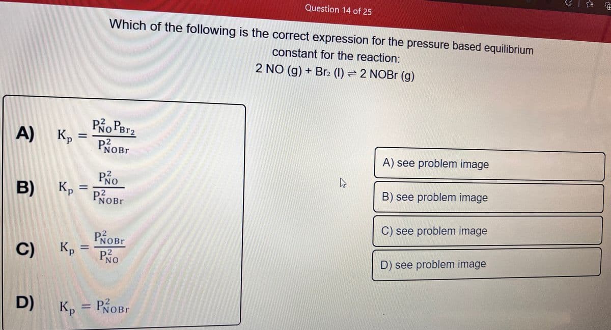 Question 14 of 25
Which of the following is the correct expression for the pressure based equilibrium
constant for the reaction:
2 NO (g) + Br2 (1) = 2 NOB (g)
P PB12
A)
NOBR
A) see problem image
PNO
B) K,
Кр
B) see problem image
NOBR
C) see problem image
NOBR
C)
Kp
P2
NO
D) see problem image
Kp = PNOBR
