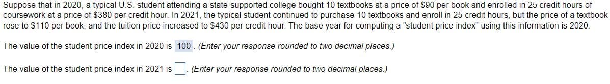 Suppose that in 2020, a typical U.S. student attending a state-supported college bought 10 textbooks at a price of $90 per book and enrolled in 25 credit hours of
coursework at a price of $380 per credit hour. In 2021, the typical student continued to purchase 10 textbooks and enroll in 25 credit hours, but the price of a textbook
rose to $110 per book, and the tuition price increased to $430 per credit hour. The base year for computing a "student price index" using this information is 2020.
The value of the student price index in 2020 is 100 . (Enter your response rounded to two decimal places.)
The value of the student price index in 2021 is . (Enter your response rounded to two decimal places.)
