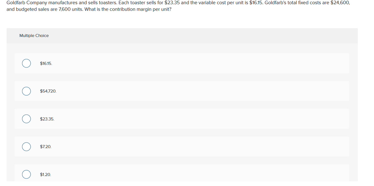 Goldfarb Company manufactures and sells toasters. Each toaster sells for $23.35 and the variable cost per unit is $16.15. Goldfarb's total fixed costs are $24,600,
and budgeted sales are 7,600 units. What is the contribution margin per unit?
Multiple Choice
$16.15.
$54,720.
$23.35.
$7.20.
$1.20.
