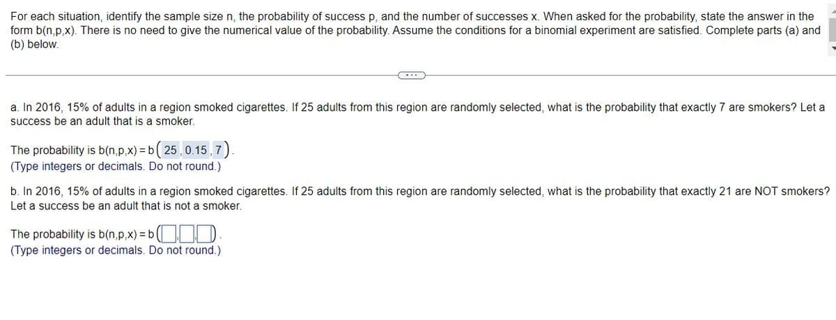 For each situation, identify the sample size n, the probability of success p, and the number of successes x. When asked for the probability, state the answer in the
form b(n,p,x). There is no need to give the numerical value of the probability. Assume the conditions for a binomial experiment are satisfied. Complete parts (a) and
(b) below.
a. In 2016, 15% of adults in a region smoked cigarettes. If 25 adults from this region are randomly selected, what is the probability that exactly 7 are smokers? Let a
success be an adult that is a smoker.
The probability is b(n,p,x)=b (25, 0.15,7)
(Type integers or decimals. Do not round.)
b. In 2016, 15% of adults in a region smoked cigarettes. If 25 adults from this region are randomly selected, what is the probability that exactly 21 are NOT smokers?
Let a success be an adult that is not a smoker.
The probability is b(n,p,x) = b.
(Type integers or decimals. Do not round.)