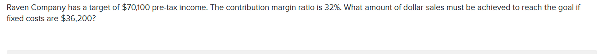 Raven Company has a target of $70,100 pre-tax income. The contribution margin ratio is 32%. What amount of dollar sales must be achieved to reach the goal if
fixed costs are $36,200?
