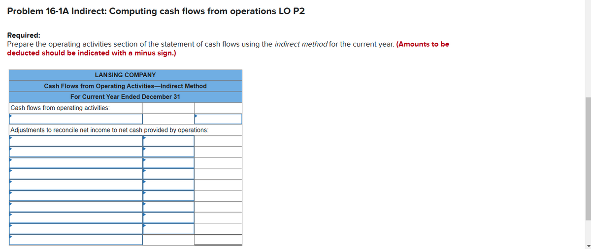 Problem 16-1A Indirect: Computing cash flows from operations LO P2
Required:
Prepare the operating activities section of the statement of cash flows using the indirect method for the current year. (Amounts to be
deducted should be indicated with a minus sign.)
LANSING COMPANY
Cash Flows from Operating Activities-Indirect Method
For Current Year Ended December 31
Cash flows from operating activities:
Adjustments to reconcile net income to net cash provided by operations:
