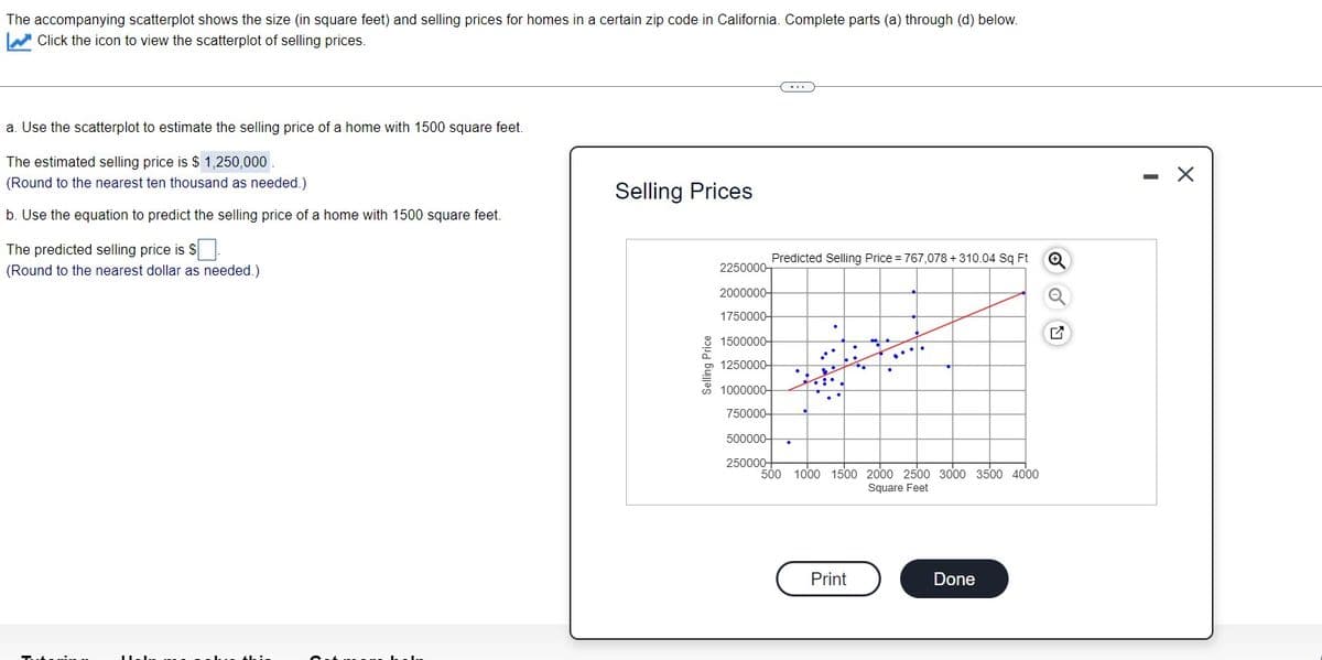 The accompanying scatterplot shows the size (in square feet) and selling prices for homes in a certain zip code in California. Complete parts (a) through (d) below.
W Click the icon to view the scatterplot of selling prices.
-..
a. Use the scatterplot to estimate the selling price of a home with 1500 square feet.
The estimated selling price is $ 1,250,000
(Round to the nearest ten thousand as needed.)
Selling Prices
b. Use the equation to predict the selling price of a home with 1500 square feet.
The predicted selling price is $ .
Predicted Selling Price = 767,078 +310.04 Sq Ft
(Round to the nearest dollar as needed.)
2250000-
2000000-
1750000-
1500000-
1250000-
1000000-
750000-
500000-
250000-
500 1000 1500 2000 2500 3000 3500 40oo
Square Feet
Print
Done
