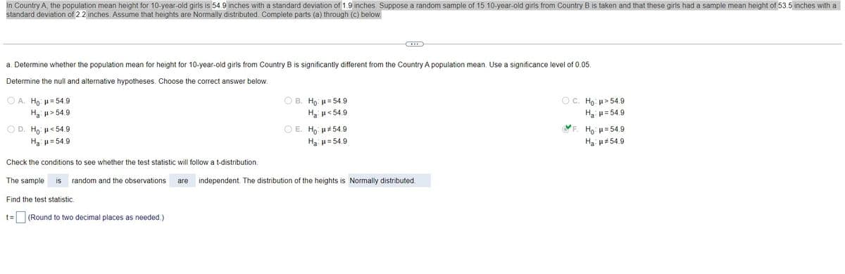 **Educational Website Content**

**Topic: Hypothesis Testing for Population Mean**

---

**Example Scenario:**

In Country A, the population mean height for 10-year-old girls is 54.9 inches with a standard deviation of 1.9 inches. Suppose a random sample of 15 10-year-old girls from Country B is taken, and these girls had a sample mean height of 53.5 inches with a standard deviation of 2.2 inches. Assume that heights are normally distributed. Complete parts (a) through (c) below.

**Part (a): Hypothesis Testing**

**Objective:** Determine whether the population mean height for 10-year-old girls from Country B is significantly different from the Country A population mean, using a significance level of 0.05.

**Steps for Hypothesis Testing:**

1. **Formulate the Null and Alternative Hypotheses:** Choose the correct pair of null and alternative hypotheses from the following options:

   - A. \( H_0: \mu = 54.9 \) and \( H_a: \mu = 54.9 \)
   - B. \( H_0: \mu = 54.9 \) and \( H_a: \mu < 54.9 \)
   - C. \( H_0: \mu = 54.9 \) and \( H_a: \mu > 54.9 \)
   - D. \( H_0: \mu = 54.9 \) and \( H_a: \mu = 54.9 \)
   - E. \( H_0: \mu = 54.9 \) and \( H_a: \mu > 54.9 \)
   - F. \( H_0: \mu = 54.9 \) and \( H_a: \mu ≠ 54.9 \) *(Correct Answer)*

2. **Verify Conditions for t-Distribution:**
   - The sample is **random**.
   - The observations are **independent**.
   - The distribution of the heights is **normally distributed**.
   
   With these conditions met, the test statistic will follow a t-distribution.

3. **Calculate the Test Statistic:**
   - Use the formula for the t-statistic: \( t = \frac{\bar{x} - \mu}{s / \sqrt{n}} \)
   - Where:
    