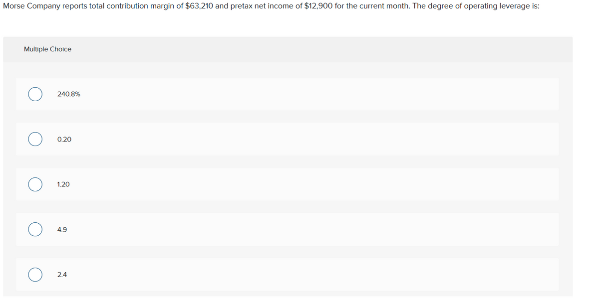 Morse Company reports total contribution margin of $63,210 and pretax net income of $12,900 for the current month. The degree of operating leverage is:
Multiple Choice
240.8%
0.20
4.9
2.4
