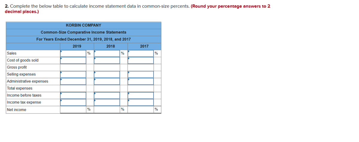 2. Complete the below table to calculate income statement data in common-Size percents. (Round your percentage answers to 2
decimal places.)
KORBIN COMPANY
Common-Size Comparative Income Statements
For Years Ended December 31, 2019, 2018, and 2017
2019
2018
2017
Sales
%
%
Cost of goods sold
Gross profit
Selling expenses
Administrative expenses
Total expenses
Income before taxes
Income tax expense
Net income
%
%
