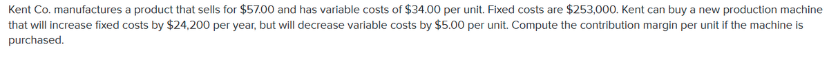 Kent Co. manufactures a product that sells for $57.00 and has variable costs of $34.00 per unit. Fixed costs are $253,000. Kent can buy a new production machine
that will increase fixed costs by $24,200 per year, but will decrease variable costs by $5.00 per unit. Compute the contribution margin per unit if the machine is
purchased.
