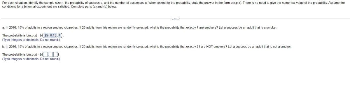 For each situation, identify the sample size n, the probability of success p, and the number of successes x. When asked for the probability, state the answer in the form b(n,p,x). There is no need to give the numerical value of the probability. Assume the
conditions for a binomial experiment are satisfied. Complete parts (a) and (b) below.
C
a. In 2016, 15% of adults in a region smoked cigarettes. If 25 adults from this region are randomly selected, what is the probability that exactly 7 are smokers? Let a success be an adult that is a smoker.
The probability is b(n,p,x)=b (25, 0.15,7)
(Type integers or decimals. Do not round.)
b. In 2016, 15% of adults in a region smoked cigarettes. If 25 adults from this region are randomly selected, what is the probability that exactly 21 are NOT smokers? Let a success be an adult that is not a smoker.
The probability is b(n,p,x)=b (
(Type integers or decimals. Do not round.)