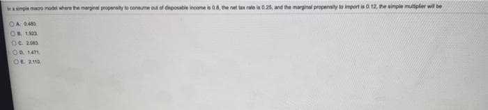 simple maoro model where the marginal propensity to consume out of disposable income is 0.8, the net tax rate is 0.25, and the marginal propensity lo import is 0.12, he simple multipler wil be
OA 0.480
OB. 123
OC. 2003
OD. 1471
OE 2110
