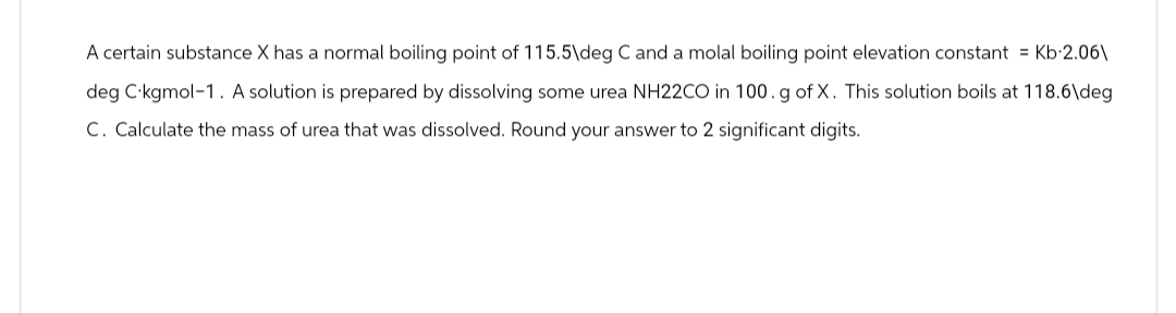 A certain substance X has a normal boiling point of 115.5\deg C and a molal boiling point elevation constant = Kb 2.06\
deg C kgmol-1. A solution is prepared by dissolving some urea NH22CO in 100. g of X. This solution boils at 118.6\deg
C. Calculate the mass of urea that was dissolved. Round your answer to 2 significant digits.