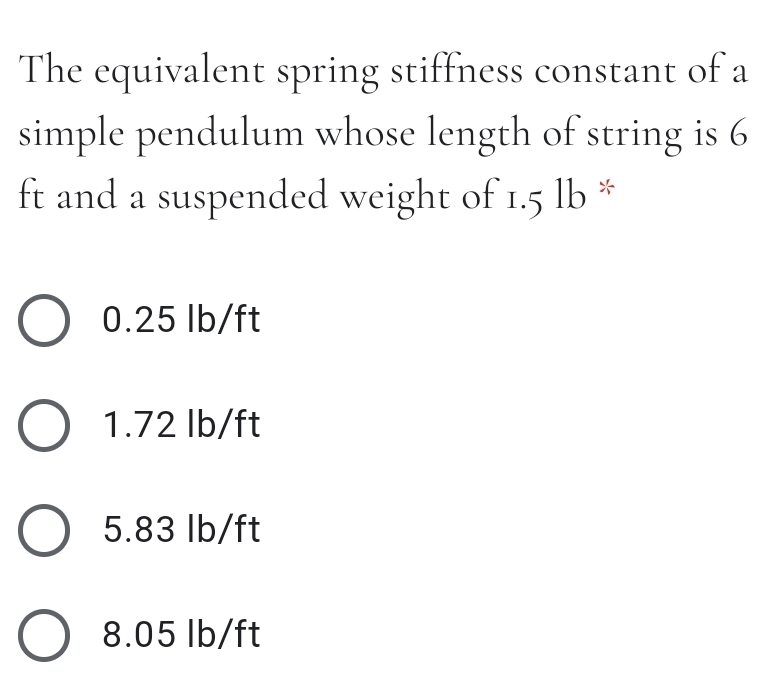 The equivalent spring stiffness constant of a
simple pendulum whose length of string is 6
ft and a suspended weight of 1.5 lb *
O 0.25 Ib/ft
O 1.72 Ib/ft
O 5.83 lb/ft
O 8.05 Ib/ft
