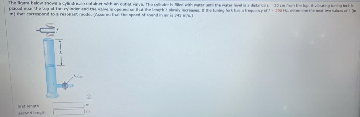 The figure below shows a cylindrical container with an outlet valve. The cylinder is filled with water until the water level is a distanceL = 20 cm from the top. A vibrating tuning fork is
placed near the top of the cylinder and the valve is opened so that the length L slowly increases. If the tuning fork has a frequency of f = 506 Hz, determine the next two values of L (in
m) that correspond to a resonant mode. (Assume that the speed of sound in air is 343 m/s.)
Valve
first length
second length
