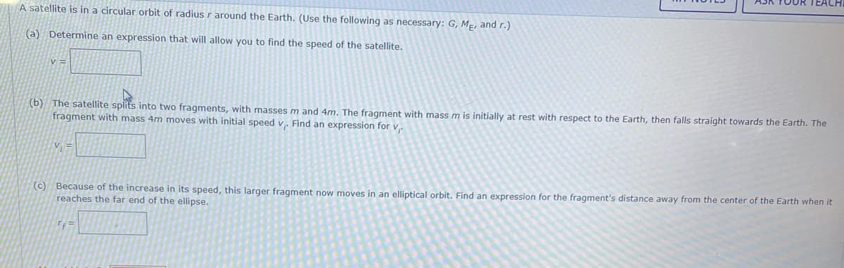 OUR TEACH
A satellite is in a circular orbit of radius r around the Earth. (Use the following as necessary: G, ME, and r.)
(a) Determine an expression that will allow you to find the speed of the satellite.
V =
(b) The satellite splits into two fragments, with masses m and 4m. The fragment with mass m is initially at rest with respect to the Earth, then falls straight towards the Earth. The
fragment with mass 4m moves with initial speed v. Find an expression for v,
V; =
(c) Because of the increase in its speed, this larger fragment now moves in an elliptical orbit. Find an expression for the fragment's distance away from the center of the Earth when it
reaches the far end of the ellipse.
