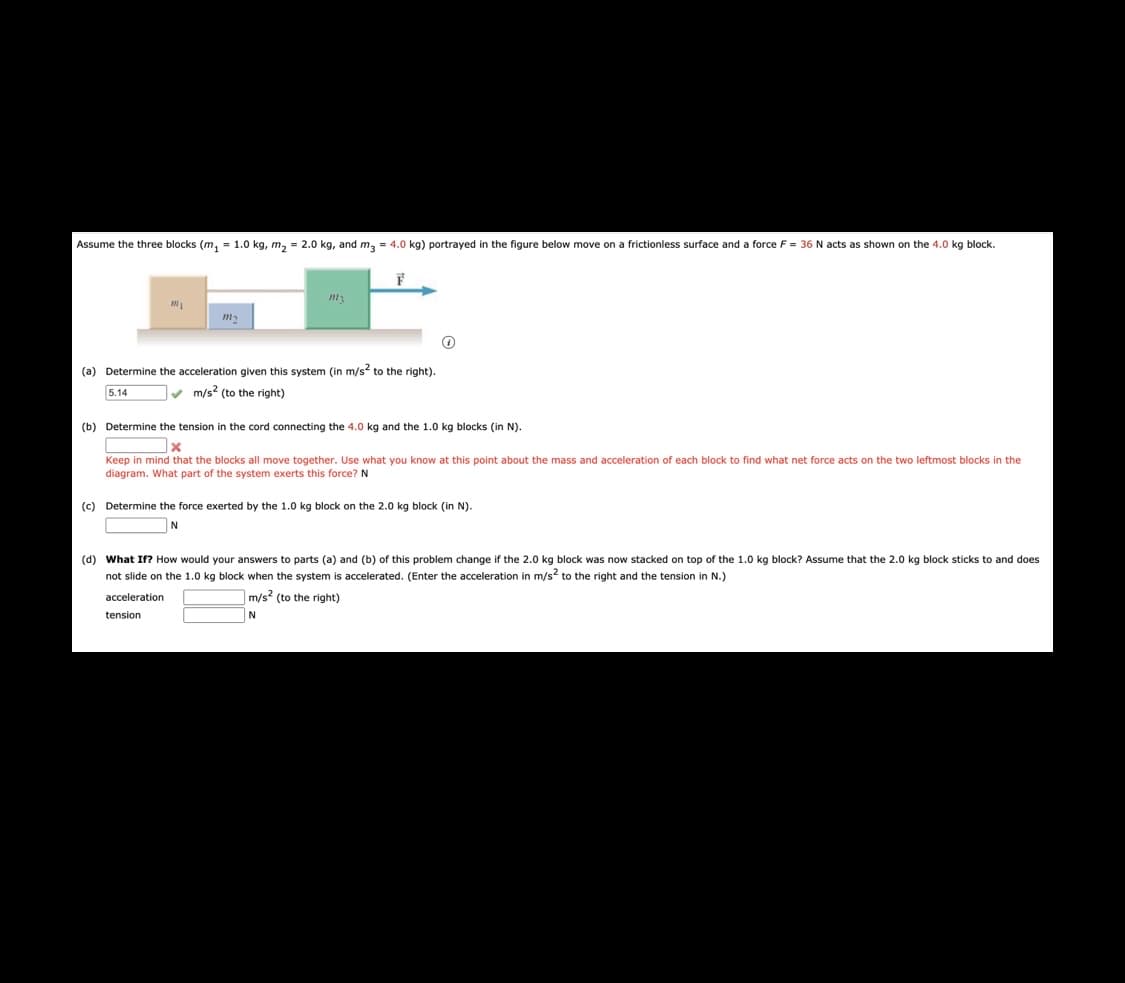 Assume the three blocks (m, = 1.0 kg, m, = 2.0 kg, and m, = 4.0 kg) portrayed in the figure below move on a frictionless surface and a force F = 36 N acts as shown on the 4.0 kg block.
(a) Determine the acceleration given this system (in m/s to the right).
5.14
v m/s? (to the right)
(b) Determine the tension in the cord connecting the 4.0 kg and the 1.0 kg blocks (in N).
Keep in mind that the blocks all move together. Use what you know at this point about the mass and acceleration of each block to find what net force acts on the two leftmost blocks in the
diagram. What part of the system exerts this force? N
(c) Determine the force exerted by the 1.0 kg block on the 2.0 kg block (in N).
N
(d) What If? How would your answers to parts (a) and (b) of this problem change if the 2.0 kg block was now stacked on top of the 1.0 kg block? Assume that the 2.0 kg block sticks to and does
not slide on the 1.0 kg block when the system is accelerated. (Enter the acceleration in m/s to the right and the tension in N.)
acceleration
m/s? (to the right)
tension
