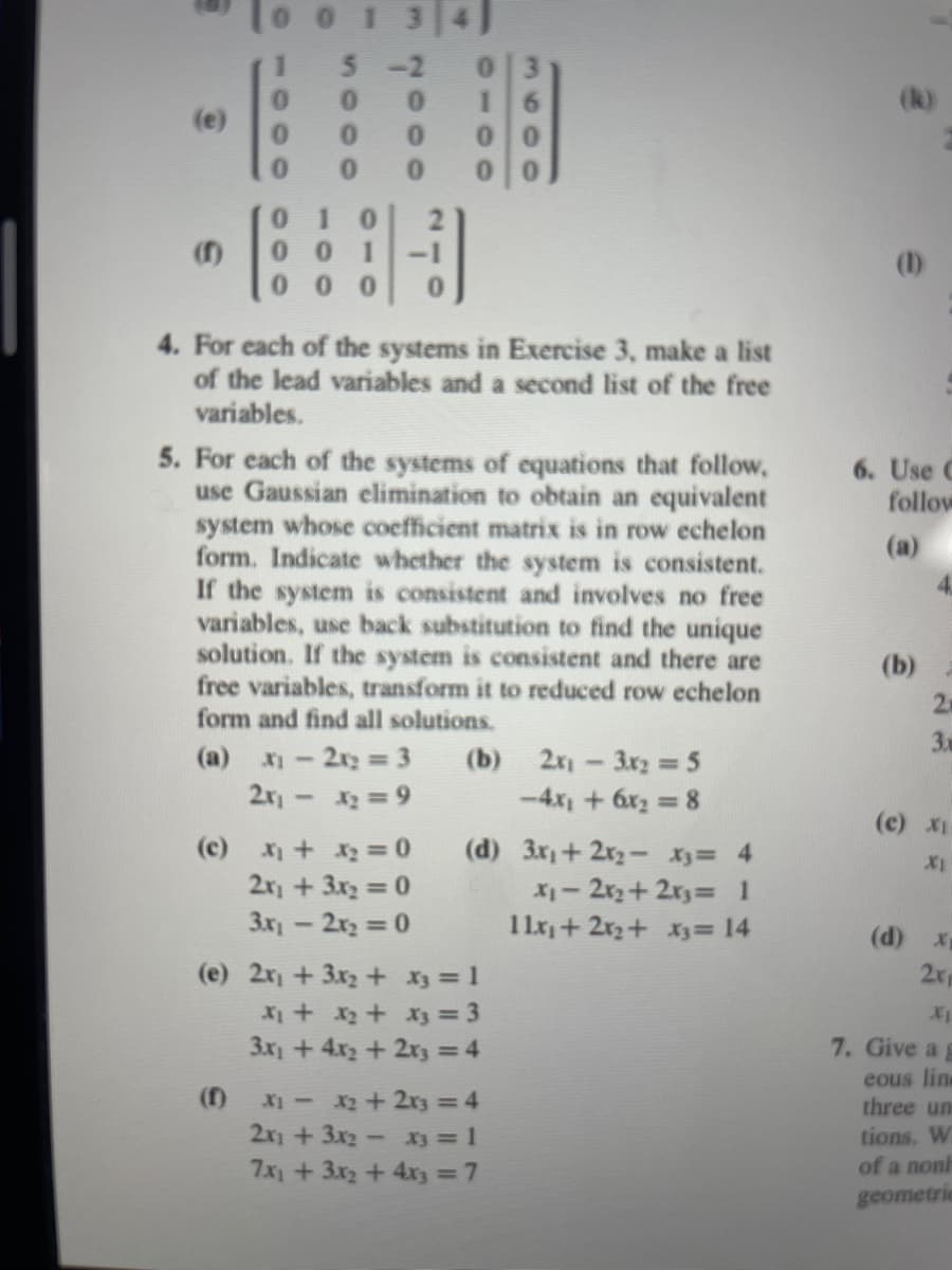 0 1 3 4]
5-2
0.
0.
(k)
(e)
0.
0.
0.
0.
01
0.
01
01 0
•
0 0
1
-1
(1)
0 00
4. For each of the systems in Exercise 3, make a list
of the lead variables and a second list of the free
variables.
5. For each of the systems of equations that follow,
use Gaussian elimination to obtain an equivalent
system whose coefficient matrix is in row echelon
form. Indicate whether the system is consistent.
If the system is consistent and involves no free
variables, use back substitution to find the unique
solution. If the system is consistent and there are
free variables, transform it to reduced row echelon
form and find all solutions.
6. Use C
follow
(a)
(b)
2
3.
(b) 2-3x2 = 5
-4x +6x2 8
(a) X
2x2 3
2r - 2 =9
(c) X1
(c)
(d) 3x+2x2- X3= 4
2r + 3x2 0
X1- 2r2+2r3= 1
1 1x+ 2x2+ x3= 14
3x-2r2 0
(d) x
2r
(e) 2r +3x2+ X3 = 1
X1
3x +4x2 + 2r3 = 4
7. Give a
eous line
three un
(f)
X- x2+2z = 4
2x1 +3x2- X3 = 1
7x) + 3x2 + 4x3 = 7
tions. W
of a nonh
geometric
