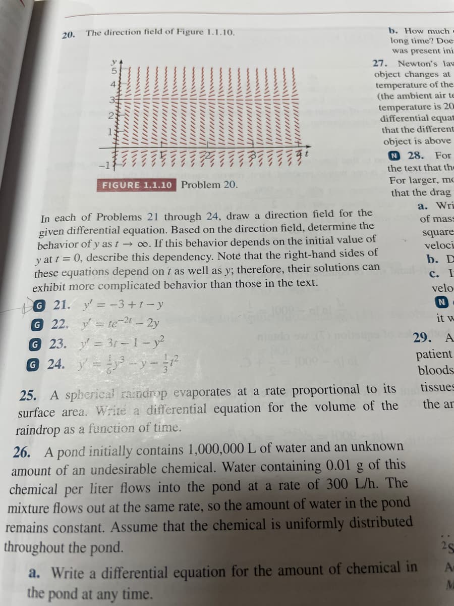 b. How much
long time? Doe-
was present ini
27. Newton's lav
20.
The direction field of Figure 1.1.10.
object changes at
temperature of the
(the ambient air te
temperature is 20
differential equat
that the different
object is above
N 28. For
the text that the
For larger, mo
that the drag
а. Wri
of mass
FIGURE 1.1.10
Problem 20.
In each of Problems 21 through 24, draw a direction field for the
given differential equation. Based on the direction field, determine the
behavior of y as t → ∞. If this behavior depends on the initial value of
y at t = 0, describe this dependency. Noté that the right-hand sides of
these equations depend on t as well as y; therefore, their solutions can
exhibit more complicated behavior than those in the text.
square
veloci
b. D
c. I
velo
G 21. y=-3+1-y
G 22. y= te-24 – 2y
23. y = 3r-1 – y²
© 24. y =-y-
it w
29.
A
patient.
bloods
tissues
25. A spherical raindrop evaporates at a rate proportional to its
surface area. Write a differential equation for the volume of the
raindrop as a function of time.
the ar
26. A pond initially contains 1,000,000 L of water and an unknown
amount of an undesirable chemical. Water containing 0.01 g of this
chemical per liter flows into the pond at a rate of 300 L/h. The
mixture flows out at the same rate, so the amount of water in the pond
remains constant. Assume that the chemical is uniformly distributed
throughout the pond.
a. Write a differential equation for the amount of chemical in
the pond at any time.
