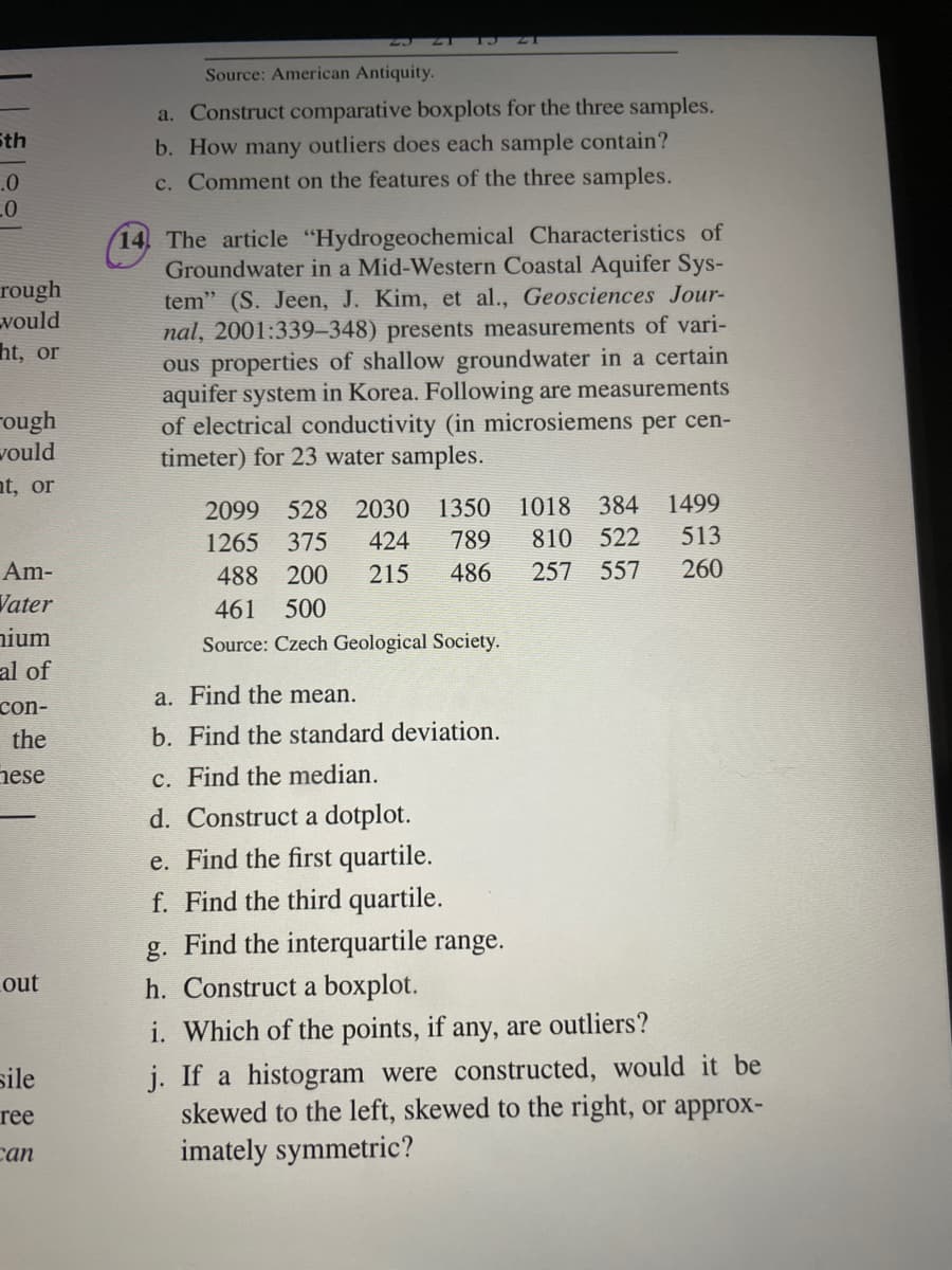 5th
.0
-0
rough
vould
ht, or
rough
would
nt, or
Am-
Vater
nium
al of
con-
the
hese
out
sile
ree
can
Source: American Antiquity.
a. Construct comparative boxplots for the three samples.
b. How many outliers does each sample contain?
c. Comment on the features of the three samples.
14. The article "Hydrogeochemical Characteristics of
Groundwater in a Mid-Western Coastal Aquifer Sys-
tem" (S. Jeen, J. Kim, et al., Geosciences Jour-
nal, 2001:339-348) presents measurements of vari-
ous properties of shallow groundwater in a certain
aquifer system in Korea. Following are measurements
of electrical conductivity (in microsiemens per cen-
timeter) for 23 water samples.
2099 528 2030 1350 1018 384 1499
1265 375 424 789
810 522 513
488 200 215 486 257 557 260
461 500
Source: Czech Geological Society.
a. Find the mean.
b. Find the standard deviation.
c. Find the median.
d. Construct a dotplot.
e. Find the first quartile.
f. Find the third quartile.
g. Find the interquartile range.
h. Construct a boxplot.
i. Which of the points, if any, are outliers?
j. If a histogram were constructed, would it be
skewed to the left, skewed to the right, or approx-
imately symmetric?