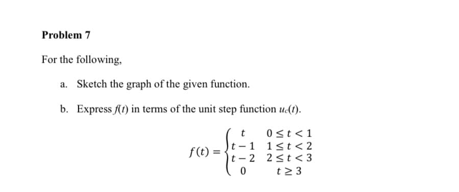 Problem 7
For the following,
a. Sketch the graph of the given function.
b. Express f(t) in terms of the unit step function u(t).
t
0 <t < 1
t – 1
t – 2
1<t< 2
2 <t < 3
t2 3
f(t)
