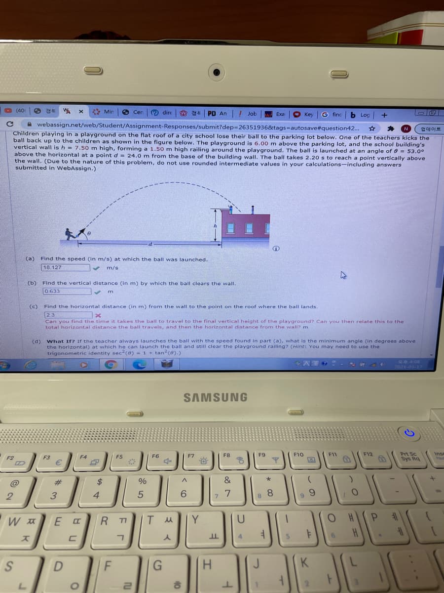 O (400
경부
Min
(O dire
경북
PD An
! Job
Me Exa
O Key
G finc
b Log
+
A webassign.net/web/Student/Assignment-Responses/submit?dep=26351936&tags=autosave#question42...
업데이트
Children playing in a playground on the flat roof of a city school lose their ball to the parking lot below. One of the teachers kicks the
ball back up to the children as shown in the figure below. The playground is 6.00 m above the parking lot, and the school building's
vertical wall is h = 7.50 m high, forming a 1.50 m high railing around the playground. The ball is launched at an angle of 0 = 53.0°
above the horizontal at a point d = 24.0 m from the base of the building wall, The ball takes 2.20 s to reach a point vertically above
the wall. (Due to the nature of this problem, do not use rounded intermediate values in your calculations-including answers
submitted in WebAssign.)
(a) Find the speed (in m/s) at which the ball was launched.
18.127
m/s
(b)
Find the vertical distance (in m) by which the ball clears the wall.
0.633
(c)
Find the horizontal distance (in m) from the wall to the point on the roof where the ball lands.
23
Can you find the time it takes the ball to travel to the final vertical height of the playground? Can you then relate this to the
total horizontal distance the ball travels, and then the horizontal distance from the wall? m
(d) what If? If the teacher always launches the ball with the speed found in part (a), what is the minimum angle (in degrees above
the horizontal) at which he can launch the ball and still clear the playground railing? (Hint: You may need to use the
trigonometric identity sec (0) - 1 + tan (e).)
오후 4.08
2021-03-17
SAMSUNG
Prt Sc
Sys Rq
ES
F6
F7
F8
F9
F10
F11
F12
Inse
F3
F4
@
并
$
%
&
8
%3D
2
4
R T1
Y
U
스
4.
K
この
< (O
40
ru
