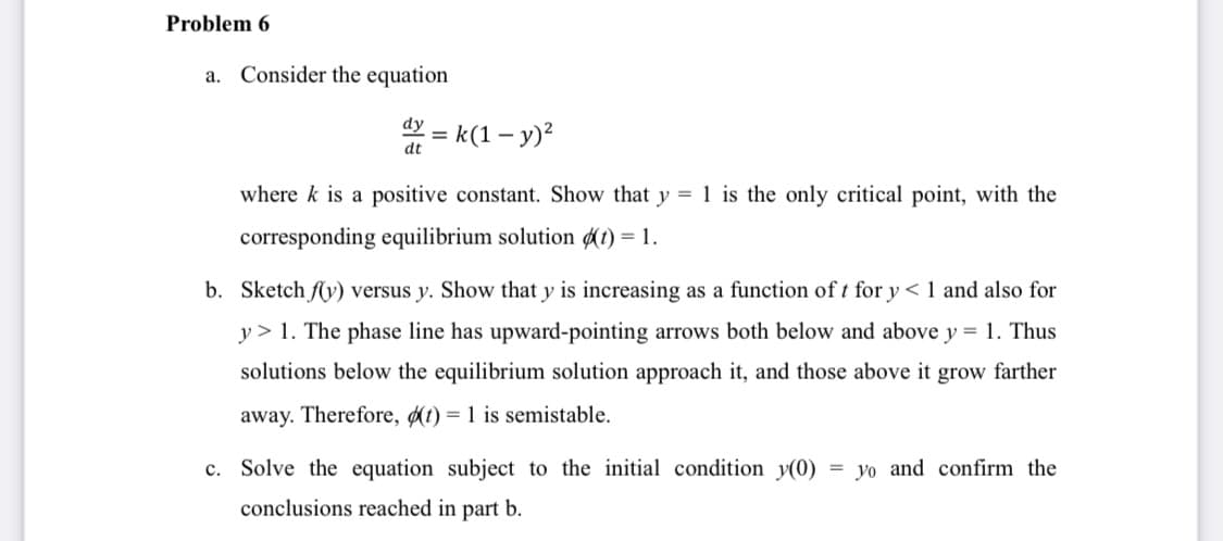 Problem 6
a. Consider the equation
dy
%3D
dt
= k(1 – y)²
where k is a positive constant. Show that y = 1 is the only critical point, with the
corresponding equilibrium solution (1) = 1.
b. Sketch fly) versus y. Show that y is increasing as a function of t for y < 1 and also for
y > 1. The phase line has upward-pointing arrows both below and above y = 1. Thus
solutions below the equilibrium solution approach it, and those above it grow farther
away. Therefore, (t) = 1 is semistable.
c. Solve the equation subject to the initial condition y(0)
yo and confirm the
conclusions reached in part b.
