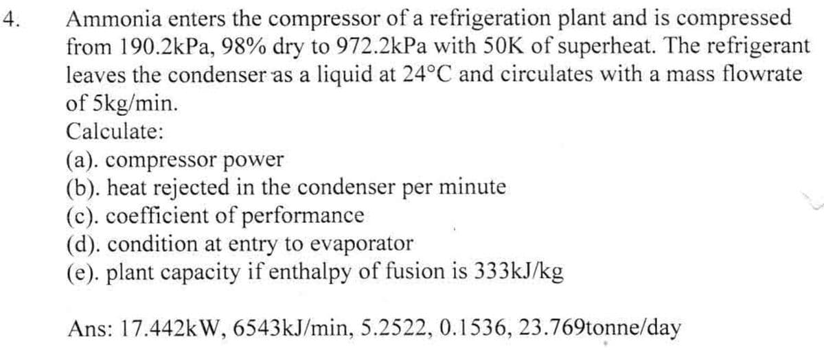 4.
Ammonia enters the compressor of a refrigeration plant and is compressed
from 190.2kPa, 98% dry to 972.2kPa with 50K of superheat. The refrigerant
leaves the condenser as a liquid at 24°C and circulates with a mass flowrate
of 5kg/min.
Calculate:
(a). compressor power
(b). heat rejected in the condenser per minute
(c). coefficient of performance
(d). condition at entry to evaporator
(e). plant capacity if enthalpy of fusion is 333kJ/kg
Ans: 17.442kW, 6543kJ/min, 5.2522, 0.1536, 23.769tonne/day