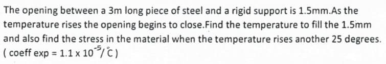 The opening between a 3m long piece of steel and a rigid support is 1.5mm.As the
temperature rises the opening begins to close. Find the temperature to fill the 1.5mm
and also find the stress in the material when the temperature rises another 25 degrees.
(coeff exp = 1.1 x 10³/C)