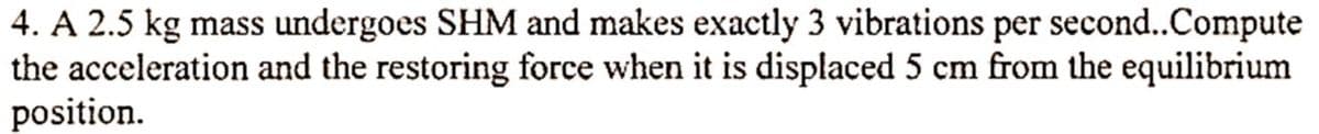 4. A 2.5 kg mass undergoes SHM and makes exactly 3 vibrations per second..Compute
the acceleration and the restoring force when it is displaced 5 cm from the equilibrium
position.