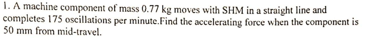 1. A machine component of mass 0.77 kg moves with SHM in a straight line and
completes 175 oscillations per minute. Find the accelerating force when the component is
50 mm from mid-travel.