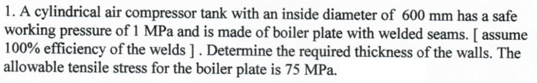 1. A cylindrical air compressor tank with an inside diameter of 600 mm has a safe
working pressure of 1 MPa and is made of boiler plate with welded seams. [ assume
100% efficiency of the welds]. Determine the required thickness of the walls. The
allowable tensile stress for the boiler plate is 75 MPa.