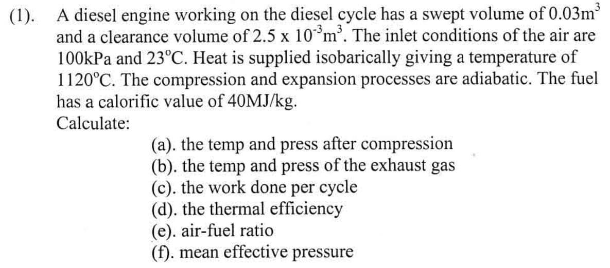 (1). A diesel engine working on the diesel cycle has a swept volume of 0.03m³
and a clearance volume of 2.5 x 10³ m³. The inlet conditions of the air are
100kPa and 23°C. Heat is supplied isobarically giving a temperature of
1120°C. The compression and expansion processes are adiabatic. The fuel
has a calorific value of 40MJ/kg.
Calculate:
(a). the temp and press after compression
(b). the temp and press of the exhaust gas
(c). the work done per cycle
(d). the thermal efficiency
(e). air-fuel ratio
(f). mean effective pressure