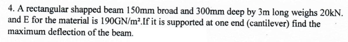4. A rectangular shapped beam 150mm broad and 300mm deep by 3m long weighs 20kN.
and E for the material is 190GN/m². If it is supported at one end (cantilever) find the
maximum deflection of the beam.