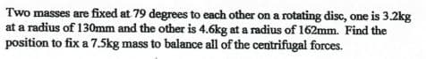 Two masses are fixed at 79 degrees to each other on a rotating disc, one is 3.2kg
at a radius of 130mm and the other is 4.6kg at a radius of 162mm. Find the
position to fix a 7.5kg mass to balance all of the centrifugal forces.