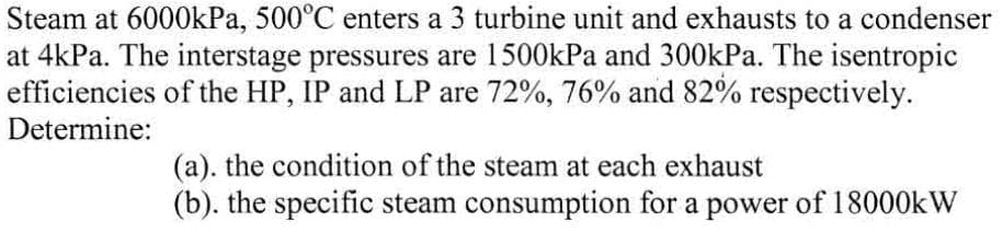 Steam at 6000kPa, 500°C enters a 3 turbine unit and exhausts to a condenser
at 4kPa. The interstage pressures are 1500kPa and 300kPa. The isentropic
efficiencies of the HP, IP and LP are 72%, 76% and 82% respectively.
Determine:
(a). the condition of the steam at each exhaust
(b). the specific steam consumption for a power of 18000kW