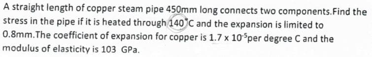 A straight length of copper steam pipe 450mm long connects two components. Find the
stress in the pipe if it is heated through 140 C and the expansion is limited to
0.8mm. The coefficient of expansion for copper is 1.7 x 105per degree C and the
modulus of elasticity is 103 GPa.