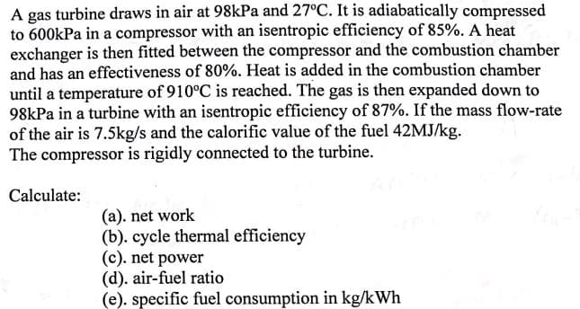 A gas turbine draws in air at 98kPa and 27°C. It is adiabatically compressed
to 600kPa in a compressor with an isentropic efficiency of 85%. A heat
exchanger is then fitted between the compressor and the combustion chamber
and has an effectiveness of 80%. Heat is added in the combustion chamber
until a temperature of 910°C is reached. The gas is then expanded down to
98kPa in a turbine with an isentropic efficiency of 87%. If the mass flow-rate
of the air is 7.5kg/s and the calorific value of the fuel 42MJ/kg.
The compressor is rigidly connected to the turbine.
Calculate:
(a). net work
(b). cycle thermal efficiency
(c). net power
(d). air-fuel ratio
(e). specific fuel consumption in kg/kWh