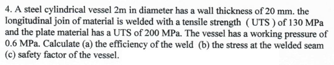 4. A steel cylindrical vessel 2m in diameter has a wall thickness of 20 mm. the
longitudinal join of material is welded with a tensile strength (UTS) of 130 MPa
and the plate material has a UTS of 200 MPa. The vessel has a working pressure of
0.6 MPa. Calculate (a) the efficiency of the weld (b) the stress at the welded seam
(c) safety factor of the vessel.