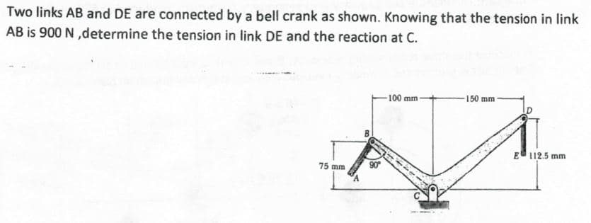 Two links AB and DE are connected by a bell crank as shown. Knowing that the tension in link
AB is 900 N,determine the tension in link DE and the reaction at C.
75 mm
90°
100 mm-
150 mm
E 112.5 mm