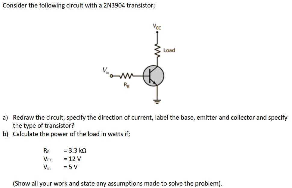 Consider the following circuit with a 2N3904 transistor;
RB
Vcc
Vin
RB
= 3.3 ΚΩ
= 12 V
= 5 V
Vcc
a) Redraw the circuit, specify the direction of current, label the base, emitter and collector and specify
the type of transistor?
b) Calculate the power of the load in watts if;
Load
(Show all your work and state any assumptions made to solve the problem).